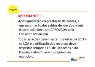IMPORTANTE!!
Após aprovação da prestação de contas, a
 reprogramação dos saldos dentro dos níveis
 de proteção deve ser APROVADA pelo
 Conselho Municipal.
Todas as ações devem estar previstas na LDO e
 na LOA e a utilização dos recursos deve
 respeitar sempre a Lei de Licitações e do
 Pregão, evitando assim prejuízos ao
 município.
 