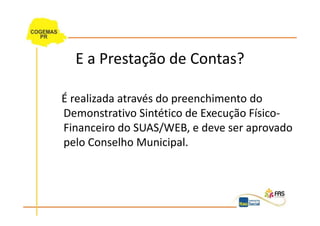 E a Prestação de Contas?

É realizada através do preenchimento do
Demonstrativo Sintético de Execução Físico-
Financeiro do SUAS/WEB, e deve ser aprovado
pelo Conselho Municipal.
 