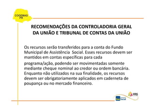 RECOMENDAÇÕES DA CONTROLADORIA GERAL
    DA UNIÃO E TRIBUNAL DE CONTAS DA UNIÃO

Os recursos serão transferidos para a conta do Fundo
Municipal de Assistência Social. Esses recursos devem ser
mantidos em contas específicas para cada
programa/ação, podendo ser movimentadas somente
mediante cheque nominal ao credor ou ordem bancária.
Enquanto não utilizados na sua finalidade, os recursos
devem ser obrigatoriamente aplicados em caderneta de
poupança ou no mercado financeiro.
 
