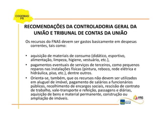 RECOMENDAÇÕES DA CONTROLADORIA GERAL DA
   UNIÃO E TRIBUNAL DE CONTAS DA UNIÃO
Os recursos do FNAS devem ser gastos basicamente em despesas
   correntes, tais como:

• aquisição de materiais de consumo (didático, esportivo,
  alimentação, limpeza, higiene, vestuário, etc.),
• pagamentos eventuais de serviços de terceiros, como pequenos
  reparos nas instalações físicas (pintura, reboco, rede elétrica e
  hidráulica, piso, etc.), dentre outros.
• Orienta-se, também, que os recursos não devem ser utilizados
  em aluguel de imóvel, pagamento de salários a funcionários
  públicos, recolhimento de encargos sociais, rescisão de contrato
  de trabalho, vale-transporte e refeição, passagens e diárias,
  aquisição de bens e material permanente, construção ou
  ampliação de imóveis.
 