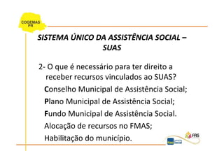 SISTEMA ÚNICO DA ASSISTÊNCIA SOCIAL –
               SUAS

2- O que é necessário para ter direito a
  receber recursos vinculados ao SUAS?
  Conselho Municipal de Assistência Social;
  Plano Municipal de Assistência Social;
  Fundo Municipal de Assistência Social.
  Alocação de recursos no FMAS;
  Habilitação do município.
 