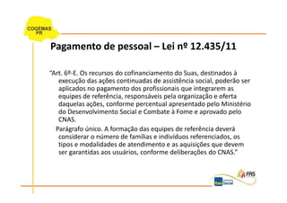 Pagamento de pessoal – Lei nº 12.435/11

“Art. 6º-E. Os recursos do cofinanciamento do Suas, destinados à
   execução das ações continuadas de assistência social, poderão ser
   aplicados no pagamento dos profissionais que integrarem as
   equipes de referência, responsáveis pela organização e oferta
   daquelas ações, conforme percentual apresentado pelo Ministério
   do Desenvolvimento Social e Combate à Fome e aprovado pelo
   CNAS.
  Parágrafo único. A formação das equipes de referência deverá
   considerar o número de famílias e indivíduos referenciados, os
   tipos e modalidades de atendimento e as aquisições que devem
   ser garantidas aos usuários, conforme deliberações do CNAS.”
 