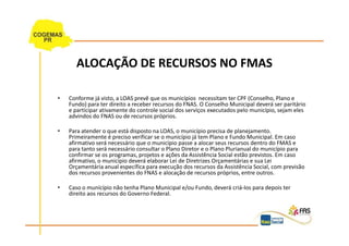 ALOCAÇÃO DE RECURSOS NO FMAS

•   Conforme já visto, a LOAS prevê que os municípios necessitam ter CPF (Conselho, Plano e
    Fundo) para ter direito a receber recursos do FNAS. O Conselho Municipal deverá ser paritário
    e participar ativamente do controle social dos serviços executados pelo município, sejam eles
    advindos do FNAS ou de recursos próprios.

•   Para atender o que está disposto na LOAS, o município precisa de planejamento.
    Primeiramente é preciso verificar se o município já tem Plano e Fundo Municipal. Em caso
    afirmativo será necessário que o município passe a alocar seus recursos dentro do FMAS e
    para tanto será necessário consultar o Plano Diretor e o Plano Plurianual do município para
    confirmar se os programas, projetos e ações da Assistência Social estão previstos. Em caso
    afirmativo, o município deverá elaborar Lei de Diretrizes Orçamentárias e sua Lei
    Orçamentária anual específica para execução dos recursos da Assistência Social, com previsão
    dos recursos provenientes do FNAS e alocação de recursos próprios, entre outros.

•   Caso o munícípio não tenha Plano Municipal e/ou Fundo, deverá criá-los para depois ter
    direito aos recursos do Governo Federal.
 