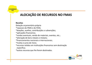 ALOCAÇÃO DE RECURSOS NO FMAS

Receitas
Dotação orçamentária própria
*repasses do FNAS e do FEAS;
*doações, auxílios, contribuições e subvenções;
*aplicações financeiras;
*rendas eventuais, venda de materiais, eventos, etc.;
*alienação de bens móveis e imóveis;
*financiamentos nacionais e internacionais;
*multas e juros de mora;
*recursos retidos em instituições financeiras sem destinação
 específica;
*outros recursos que lhe forem destinados.
 