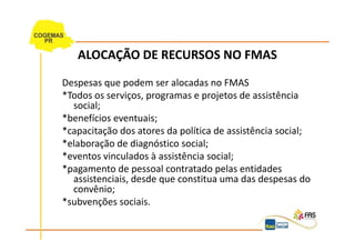 ALOCAÇÃO DE RECURSOS NO FMAS
Despesas que podem ser alocadas no FMAS
*Todos os serviços, programas e projetos de assistência
  social;
*benefícios eventuais;
*capacitação dos atores da política de assistência social;
*elaboração de diagnóstico social;
*eventos vinculados à assistência social;
*pagamento de pessoal contratado pelas entidades
  assistenciais, desde que constitua uma das despesas do
  convênio;
*subvenções sociais.
 