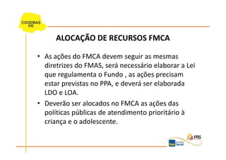 ALOCAÇÃO DE RECURSOS FMCA

• As ações do FMCA devem seguir as mesmas
  diretrizes do FMAS, será necessário elaborar a Lei
  que regulamenta o Fundo , as ações precisam
  estar previstas no PPA, e deverá ser elaborada
  LDO e LOA.
• Deverão ser alocados no FMCA as ações das
  políticas públicas de atendimento prioritário à
  criança e o adolescente.
 
