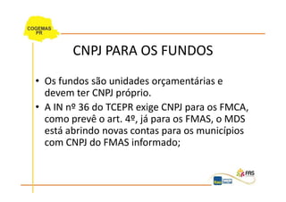 CNPJ PARA OS FUNDOS
• Os fundos são unidades orçamentárias e
  devem ter CNPJ próprio.
• A IN nº 36 do TCEPR exige CNPJ para os FMCA,
  como prevê o art. 4º, já para os FMAS, o MDS
  está abrindo novas contas para os municípios
  com CNPJ do FMAS informado;
 