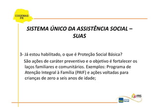 SISTEMA ÚNICO DA ASSISTÊNCIA SOCIAL –
                  SUAS

3- Já estou habilitado, o que é Proteção Social Básica?
  São ações de caráter preventivo e o objetivo é fortalecer os
   laços familiares e comunitários. Exemplos: Programa de
   Atenção Integral à Família (PAIF) e ações voltadas para
   crianças de zero a seis anos de idade;
 
