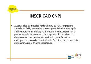 INSCRIÇÃO CNPJ
• Acessar site da Receita Federal para solicitar o pedido
  através da DBE, preenche e envia para Receita, que após
  análise aprova a solicitação. É necessário acompanhar o
  processo pela internet e após a aprovação imprimir o
  documento, que deverá ser assinado pelo Gestor e
  entregue em uma das Unidades da Receita com os demais
  documentos que forem solicitados.
 