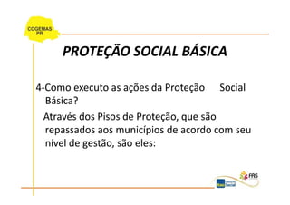 PROTEÇÃO SOCIAL BÁSICA

4-Como executo as ações da Proteção Social
  Básica?
  Através dos Pisos de Proteção, que são
  repassados aos municípios de acordo com seu
  nível de gestão, são eles:
 