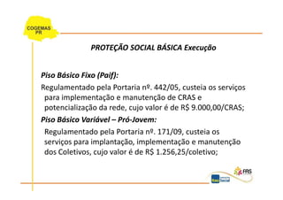 PROTEÇÃO SOCIAL BÁSICA Execução


Piso Básico Fixo (Paif):
Regulamentado pela Portaria nº. 442/05, custeia os serviços
 para implementação e manutenção de CRAS e
 potencialização da rede, cujo valor é de R$ 9.000,00/CRAS;
Piso Básico Variável – Pró-Jovem:
 Regulamentado pela Portaria nº. 171/09, custeia os
 serviços para implantação, implementação e manutenção
 dos Coletivos, cujo valor é de R$ 1.256,25/coletivo;
 