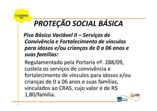 PROTEÇÃO SOCIAL BÁSICA
Piso Básico Variável II – Serviços de
Convivência e Fortalecimento de vínculos
para idosos e/ou crianças de 0 a 06 anos e
suas famílias:
Regulamentado pela Portaria nº. 288/09,
custeia os serviços de convivência e
fortalecimento de vínculos para idosos e/ou
crianças de 0 a 06 anos e suas famílias,
vinculados ao CRAS, cujo valor é de R$
1,80/família.
 