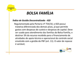 BOLSA FAMÍLIA
Índice de Gestão Descentralizada - IGD
  Regulamentado pela Portaria nº 754/10, o IGD possui
   tratativa diferenciada dos demais pisos, já que permite
   gastos com despesas de custeio e despesas de capital. Deve
   ser usado para atendimento das famílias do Bolsa Família, e
   destinar 3% da recurso recebido para o financiamento de
   atividades de apoio técnico e operacional do controle social
   envolvido com a gestão do PBF (art. 11). O valor de repasse
   é variável;
 