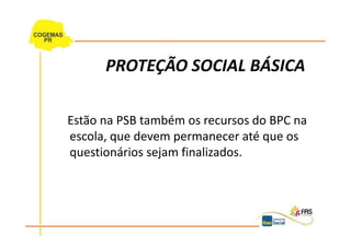 PROTEÇÃO SOCIAL BÁSICA

Estão na PSB também os recursos do BPC na
escola, que devem permanecer até que os
questionários sejam finalizados.
 