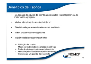 Benefícios de Fábrica

      Dedicação da equipe do cliente às atividades “estratégicas” ou de
      maior valor agregado
  •




  •   Melhor atendimento ao cliente interno

  •   Flexibilidade para atender demandas variáveis

  •   Maior produtividade e agilidade

  •    Maior eficácia no gerenciamento:


      –   Redução de custos
      –   Maior previsibilidade dos prazos de entrega
      –   Redução do backlog de desenvolvimento
      –   Manutenção da documentação de sistemas
      –   Garantia de um padrão de qualidade
                                                                          12
 