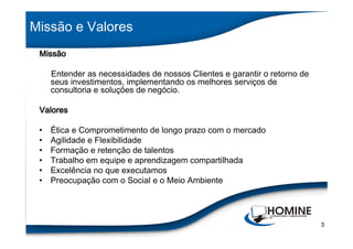 Missão e Valores
 Missão

     Entender as necessidades de nossos Clientes e garantir o retorno de
     seus investimentos, implementando os melhores serviços de
     consultoria e soluções de negócio.

 Valores

 •   Ética e Comprometimento de longo prazo com o mercado
 •   Agilidade e Flexibilidade
 •   Formação e retenção de talentos
 •   Trabalho em equipe e aprendizagem compartilhada
 •   Excelência no que executamos
 •   Preocupação com o Social e o Meio Ambiente




                                                                           3
 
