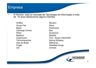 Empresa
•   A Homine está no mercado de Tecnologia da Informação a mais
    de 10 anos destacamos alguns Clientes:

      AmBev                        Mccann
      Grupo Fiat                   Roca
      Bayer                        Flextronics
      Camargo Correa               Baú
      Pfizer                       Accenture
      Baldacci                     Deloitte
      Copersucar                   Tivit - Grupo Votorantim
      Termomecanica                Spring Wireless
      Gea do Brasil                Italbronze
      Fogás                        Westfalia Surge
      Uol                          Unimed




                                                                  4
 