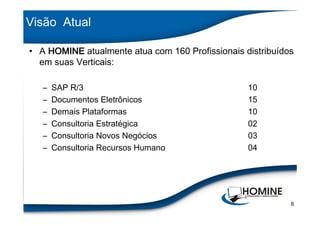 Visão Atual

• A HOMINE atualmente atua com 160 Profissionais distribuídos
  em suas Verticais:

   –   SAP R/3                                    10
   –   Documentos Eletrônicos                     15
   –   Demais Plataformas                         10
   –   Consultoria Estratégica                    02
   –   Consultoria Novos Negócios                 03
   –   Consultoria Recursos Humano                04




                                                            6
 