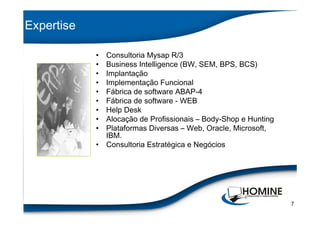 Expertise

            • Consultoria Mysap R/3
            • Business Intelligence (BW, SEM, BPS, BCS)
            • Implantação
            • Implementação Funcional
            • Fábrica de software ABAP-4
            • Fábrica de software - WEB
            • Help Desk
            • Alocação de Profissionais – Body-Shop e Hunting
            • Plataformas Diversas – Web, Oracle, Microsoft,
              IBM.
            • Consultoria Estratégica e Negócios




                                                                7
 