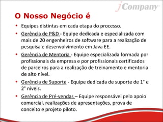 O Nosso Negócio é
• Equipes distintas em cada etapa do processo.
• Gerência de P&D - Equipe dedicada e especializada com
mais de 20 engenheiros de software para a realização de
pesquisa e desenvolvimento em Java EE.
• Gerência de Mentoria - Equipe especializada formada por
profissionais da empresa e por profissionais certificados
de parceiros para a realização de treinamento e mentoria
de alto nível.
• Gerência de Suporte - Equipe dedicada de suporte de 1° e
2° níveis.
• Gerência de Pré-vendas – Equipe responsável pelo apoio
comercial, realizações de apresentações, prova de
conceito e projeto piloto.
 