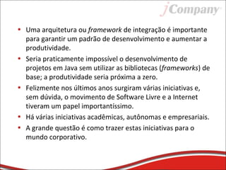 • Uma arquitetura ou framework de integração é importante
para garantir um padrão de desenvolvimento e aumentar a
produtividade.
• Seria praticamente impossível o desenvolvimento de
projetos em Java sem utilizar as bibliotecas (frameworks) de
base; a produtividade seria próxima a zero.
• Felizmente nos últimos anos surgiram várias iniciativas e,
sem dúvida, o movimento de Software Livre e a Internet
tiveram um papel importantíssimo.
• Há várias iniciativas acadêmicas, autônomas e empresariais.
• A grande questão é como trazer estas iniciativas para o
mundo corporativo.
 