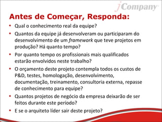 Antes de Começar, Responda:
• Qual o conhecimento real da equipe?
• Quantos da equipe já desenvolveram ou participaram do
desenvolvimento de um framework que teve projetos em
produção? Há quanto tempo?
• Por quanto tempo os profissionais mais qualificados
estarão envolvidos neste trabalho?
• O orçamento deste projeto contempla todos os custos de
P&D, testes, homologação, desenvolvimento,
documentação, treinamento, consultoria externa, repasse
de conhecimento para equipe?
• Quantos projetos de negócio da empresa deixarão de ser
feitos durante este período?
• E se o arquiteto líder sair deste projeto?
 