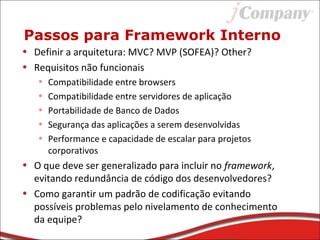 Passos para Framework Interno
• Definir a arquitetura: MVC? MVP (SOFEA)? Other?
• Requisitos não funcionais
• Compatibilidade entre browsers
• Compatibilidade entre servidores de aplicação
• Portabilidade de Banco de Dados
• Segurança das aplicações a serem desenvolvidas
• Performance e capacidade de escalar para projetos
corporativos
• O que deve ser generalizado para incluir no framework,
evitando redundância de código dos desenvolvedores?
• Como garantir um padrão de codificação evitando
possíveis problemas pelo nivelamento de conhecimento
da equipe?
 