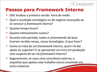 Passos para Framework Interno
• Ufa! Acabou a primeira versão. Hora de medir.
• Qual o resultado estratégico ou de negócio alcançado ao
se concluir o framework interno?
• Quanto tempo levou?
• Quanto efetivamente custou?
• Durante este período, todos os frameworks de base
tiveram versões novas, novas tecnologias. O que fazer?
• Como se trata de um framework interno, quem irá dar
apoio ou suportar? E se apresentar um erro em produção
com suspeita de ser no framework interno?
• Seguramente, se usou uma consultoria externa, o
arquiteto que apoiou este trabalho estará envolvido em
outra empresa.
 