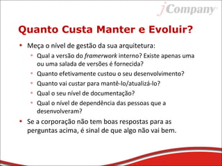 Quanto Custa Manter e Evoluir?
• Meça o nível de gestão da sua arquitetura:
• Qual a versão do framerwork interno? Existe apenas uma
ou uma salada de versões é fornecida?
• Quanto efetivamente custou o seu desenvolvimento?
• Quanto vai custar para mantê-lo/atualizá-lo?
• Qual o seu nível de documentação?
• Qual o nível de dependência das pessoas que a
desenvolveram?
• Se a corporação não tem boas respostas para as
perguntas acima, é sinal de que algo não vai bem.
 