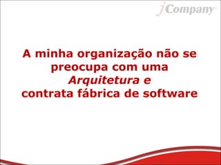 A minha organização não se
preocupa com uma
Arquitetura e
contrata fábrica de software
 