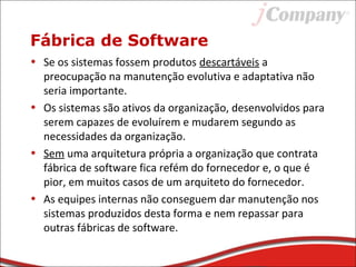 Fábrica de Software
• Se os sistemas fossem produtos descartáveis a
preocupação na manutenção evolutiva e adaptativa não
seria importante.
• Os sistemas são ativos da organização, desenvolvidos para
serem capazes de evoluírem e mudarem segundo as
necessidades da organização.
• Sem uma arquitetura própria a organização que contrata
fábrica de software fica refém do fornecedor e, o que é
pior, em muitos casos de um arquiteto do fornecedor.
• As equipes internas não conseguem dar manutenção nos
sistemas produzidos desta forma e nem repassar para
outras fábricas de software.
 