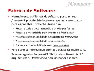 Fábrica de Software
• Normalmente as fábricas de software possuem seu
framework proprietário interno e repassam sem custos
para os projetos. Excelente, desde que:
• Repasse toda a documentação e os códigos fontes
• Repasse o material de treinamento do framework
• Assuma a responsabilidade de suporte no framework
• Assuma a responsabilidade de atualização
• Garanta a compatibilidade com novas versões
• Fora deste contexto, fique atento: o barato sai muito caro.
• Se uma organização possui 3 fábricas de software, terá 3
arquiteturas ou frameworks para aprender e manter.
 