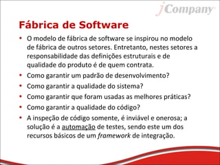 Fábrica de Software
• O modelo de fábrica de software se inspirou no modelo
de fábrica de outros setores. Entretanto, nestes setores a
responsabilidade das definições estruturais e de
qualidade do produto é de quem contrata.
• Como garantir um padrão de desenvolvimento?
• Como garantir a qualidade do sistema?
• Como garantir que foram usadas as melhores práticas?
• Como garantir a qualidade do código?
• A inspeção de código somente, é inviável e onerosa; a
solução é a automação de testes, sendo este um dos
recursos básicos de um framework de integração.
 