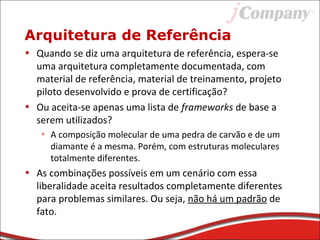 Arquitetura de Referência
• Quando se diz uma arquitetura de referência, espera-se
uma arquitetura completamente documentada, com
material de referência, material de treinamento, projeto
piloto desenvolvido e prova de certificação?
• Ou aceita-se apenas uma lista de frameworks de base a
serem utilizados?
• A composição molecular de uma pedra de carvão e de um
diamante é a mesma. Porém, com estruturas moleculares
totalmente diferentes.
• As combinações possíveis em um cenário com essa
liberalidade aceita resultados completamente diferentes
para problemas similares. Ou seja, não há um padrão de
fato.
 