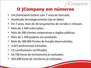 O jCompany em números
• Um framework estável com 7 anos de mercado.
• Atualizado tecnologicamente (Up-to-Date).
• Em 7 anos, mais de 26 lançamentos de versões e releases.
• Mais de 1.500 subscrições.
• Mais de 200 clientes corporativos e órgãos públicos.
• Mais de 1.100 projetos em produção.
• Mais de 180.000 Pontos de Função desenvolvidos.
• 3.421 profissionais treinados.
• 111 profissionais certificados.
• 54.736 horas de treinamento já realizados.
• 164.208 horas de mentorias já realizadas.
 