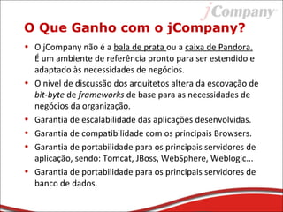 O Que Ganho com o jCompany?
• O jCompany não é a bala de prata ou a caixa de Pandora.
É um ambiente de referência pronto para ser estendido e
adaptado às necessidades de negócios.
• O nível de discussão dos arquitetos altera da escovação de
bit-byte de frameworks de base para as necessidades de
negócios da organização.
• Garantia de escalabilidade das aplicações desenvolvidas.
• Garantia de compatibilidade com os principais Browsers.
• Garantia de portabilidade para os principais servidores de
aplicação, sendo: Tomcat, JBoss, WebSphere, Weblogic...
• Garantia de portabilidade para os principais servidores de
banco de dados.
 