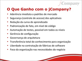 O Que Ganho com o jCompany?
• Aderência imediata a padrões de mercado
• Segurança (controle de acesso) dos aplicativos
• Redução da curva de aprendizado
• Padronização de fato, em nível de código
• Automação de testes, possível em todos os níveis
• Gerência de configuração
• Governança de arquitetura
• Transferência total do conhecimento para organização
• Liberdade na contratação de fábricas de software
• Foco da organização nas necessidades do negócio
 
