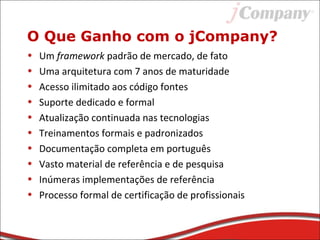 • Um framework padrão de mercado, de fato
• Uma arquitetura com 7 anos de maturidade
• Acesso ilimitado aos código fontes
• Suporte dedicado e formal
• Atualização continuada nas tecnologias
• Treinamentos formais e padronizados
• Documentação completa em português
• Vasto material de referência e de pesquisa
• Inúmeras implementações de referência
• Processo formal de certificação de profissionais
O Que Ganho com o jCompany?
 