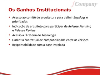 • Acesso ao comitê de arquitetura para definir Backlogs e
prioridades
• Indicação de arquiteto para participar de Release Planning
e Release Review
• Acesso a Diretoria de Tecnologia
• Garantia contratual de compatibilidade entre as versões
• Responsabilidade com a base instalada
Os Ganhos Institucionais
 