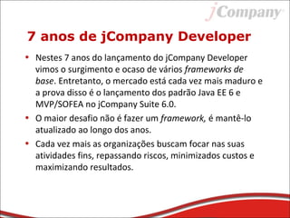 7 anos de jCompany Developer
• Nestes 7 anos do lançamento do jCompany Developer
vimos o surgimento e ocaso de vários frameworks de
base. Entretanto, o mercado está cada vez mais maduro e
a prova disso é o lançamento dos padrão Java EE 6 e
MVP/SOFEA no jCompany Suite 6.0.
• O maior desafio não é fazer um framework, é mantê-lo
atualizado ao longo dos anos.
• Cada vez mais as organizações buscam focar nas suas
atividades fins, repassando riscos, minimizados custos e
maximizando resultados.
 