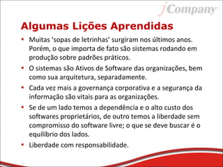 Algumas Lições Aprendidas
• Muitas ‘sopas de letrinhas’ surgiram nos últimos anos.
Porém, o que importa de fato são sistemas rodando em
produção sobre padrões práticos.
• O sistemas são Ativos de Software das organizações, bem
como sua arquitetura, separadamente.
• Cada vez mais a governança corporativa e a segurança da
informação são vitais para as organizações.
• Se de um lado temos a dependência e o alto custo dos
softwares proprietários, de outro temos a liberdade sem
compromisso do software livre; o que se deve buscar é o
equilíbrio dos lados.
• Liberdade com responsabilidade.
 