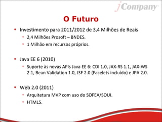 O Futuro
• Investimento para 2011/2012 de 3,4 Milhões de Reais
• 2,4 Milhões Prosoft – BNDES.
• 1 Milhão em recursos próprios.
• Java EE 6 (2010)
• Suporte às novas APIs Java EE 6: CDI 1.0, JAX-RS 1.1, JAX-WS
2.1, Bean Validation 1.0, JSF 2.0 (Facelets incluído) e JPA 2.0.
• Web 2.0 (2011)
• Arquitetura MVP com uso do SOFEA/SOUI.
• HTML5.
 
