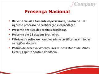 Presença Nacional
• Rede de canais altamente especializada, dentro de um
rigoroso processo de certificação e capacitação.
• Presente em 80% das capitais brasileiras.
• Presente em 23 estados brasileiros.
• Fábricas de software homologadas e certificadas em todas
as regiões do país.
• Padrão de desenvolvimento Java EE nos Estados de Minas
Gerais, Espírito Santo e Rondônia.
 