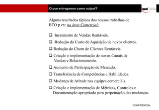 O que entregamos como output?


Alguns resultados típicos dos nossos trabalhos de
BTO p.ex: na área Comercial:

 Incremento de Vendas Rentáveis.
 Redução do Custo de Aquisição de novos clientes.
 Redução do Churn de Clientes Rentáveis.
 Criação e implementação de novos Canais de
  Vendas e Relacionamento.
 Aumento de Participação de Mercado.
 Transferência de Competências e Habilidades.
 Mudança de Atitude nas equipes comerciais.
 Criação e implementação de Métricas, Controles e
 Documentação apropriada para perpetuação das mudanças.

                                                    CONFIDENCIAL
 