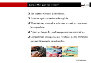 Qual o perfil de quem nos contrata?




 São líderes obstinados e ambiciosos.

 Pensam e agem como donos do negócio.

 Têm o talento, a vontade e a abertura necessários para serem
   bem-sucedidos.

 Podem ser líderes de grandes corporações ou empresários.

 Compartilham nossa paixão por resultados e estão preparados
   para agir firmemente para atingi-los.




                                                  CONFIDENCIAL
 