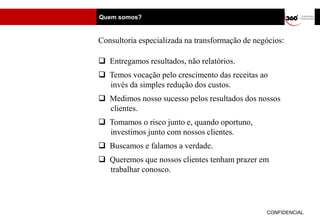 Quem somos?


Consultoria especializada na transformação de negócios:

 Entregamos resultados, não relatórios.
 Temos vocação pelo crescimento das receitas ao
  invés da simples redução dos custos.
 Medimos nosso sucesso pelos resultados dos nossos
  clientes.
 Tomamos o risco junto e, quando oportuno,
  investimos junto com nossos clientes.
 Buscamos e falamos a verdade.
 Queremos que nossos clientes tenham prazer em
  trabalhar conosco.




                                                 CONFIDENCIAL
 