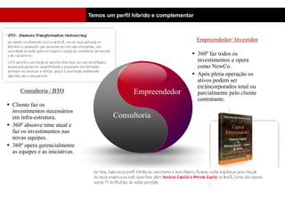 Temos um perfil híbrido e complementar
                                                                                            SCENE




                                                                          Empreendedor/ Investidor

                                                                       360º faz todos os
                                                                        investimentos e opera
                                                                        como NewCo.
                                                                       Após plena operação os
                                                                        ativos podem ser
                                                                        (re)incorporados total ou
      Consultoria / BTO                          Empreendedor           parcialmente pelo cliente
                                                                        contratante.
 Cliente faz os
  investimentos necessários
  em infra-estrutura.                    Consultoria
 360º absorve time atual e
  faz os investimentos nas
  novas equipes.
 360º opera gerencialmente
  as equipes e as iniciativas.
 