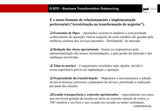 O BTO – Business Transformation Outsourcing


É o nosso formato de relacionamento e implementação
preferencial (“terceirização na transformação de negócios”).

 Economia de Opex – Aportamos executivos maduros e com profundo
conhecimento da operação. Outras reduções de custo também são geradas pela
melhoria contínua dos serviços prestados - 'benchmarks‘ de mercado.

 Redução dos riscos operacionais - Somos co-responsáveis pela
operacionalização das nossas recomendações, e pela gestão da transição e das
mudanças envolvidas.

 Time-to-market – Conquistamos resultados mais rápidos, devido à
nossa experiência prévia em implantação e operação.

 Perpetuidade da transformação – Mapeamos e documentamos a adoção
de novas técnicas, processos e patamares de serviço, permitindo a replicação
por parte dos clientes.

Grande transparência e controles aprimorados – especialmente nos casos
que envolvem geração de receitas ao invés de somente redução de custos, a
360º mantém o seu foco e sua vocação em exceder as metas contratuais.
                                                              CONFIDENCIAL
 