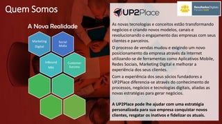 Quem Somos
Social
Midia
Marketing
Digital
InBound
Mkt
Customer
Success
A Nova Realidade As novas tecnologias e conceitos estão transformando
negócios e criando novos modelos, canais e
revolucionando o engajamento das empresas com seus
clientes e parceiros.
O processo de vendas mudou e exigindo um novo
posicionamento da empresa através da Internet
utilizando-se de ferramentas como Aplicativos Mobile,
Redes Sociais, Marketing Digital e melhorar a
experiência dos seus clientes.
Com a experiência dos seus sócios fundadores a
UP2Place diferencia-se através do conhecimento de
processos, negócios e tecnologias digitais, aliadas as
novas estratégias para gerar negócios.
A UP2Place pode lhe ajudar com uma estratégia
personalizada para sua empresa conquistar novos
clientes, resgatar os inativos e fidelizar os atuais.
 
