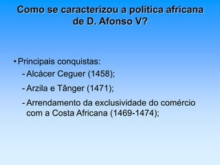 Como se caracterizou a política africana 
de D. Afonso V? 
• Principais conquistas: 
- Alcácer Ceguer (1458); 
- Arzila e Tânger (1471); 
- Arrendamento da exclusividade do comércio 
com a Costa Africana (1469-1474); 
 